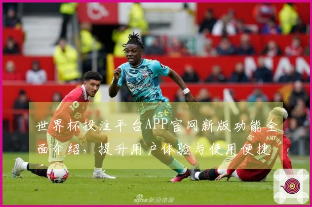 世界杯投注平台APP官网新版功能全面介绍，提升用户体验与使用便捷性