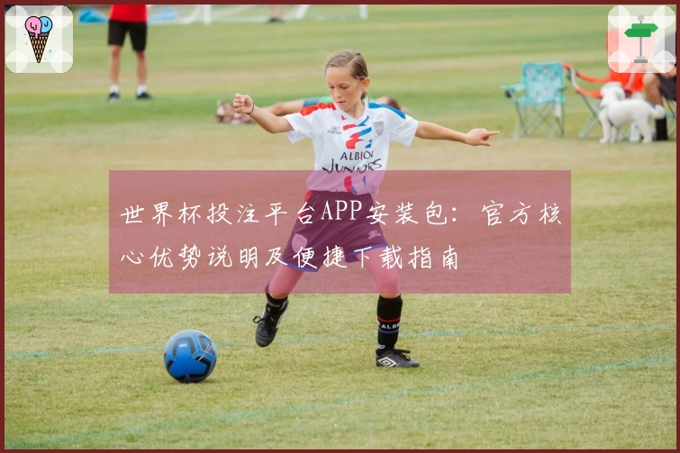 世界杯投注平台APP安装包：官方核心优势说明及便捷下载指南